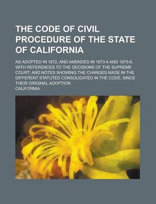 Book cover for The Code of Civil Procedure of the State of California; As Adopted in 1872, and Amended in 1873-4 and 1875-6. with References to the Decisions of the Supreme Court; And Notes Showing the Changes Made in the Different Statutes Consolidated