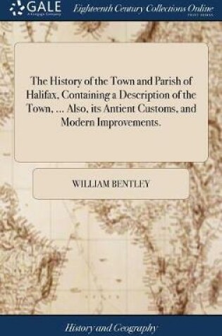 Cover of The History of the Town and Parish of Halifax, Containing a Description of the Town, ... Also, Its Antient Customs, and Modern Improvements.