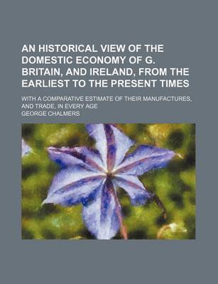 Book cover for An Historical View of the Domestic Economy of G. Britain, and Ireland, from the Earliest to the Present Times; With a Comparative Estimate of Their Manufactures, and Trade, in Every Age