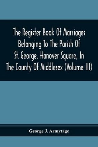 Cover of The Register Book Of Marriages Belonging To The Parish Of St. George, Hanover Square, In The County Of Middlesex (Volume Iii)