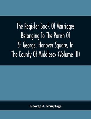 Book cover for The Register Book Of Marriages Belonging To The Parish Of St. George, Hanover Square, In The County Of Middlesex (Volume Iii)