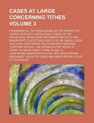 Book cover for Cases at Large Concerning Tithes; Containing All the Resolutions of the Respective Courts of Equity, Particularly Those of the Exchequer, Taken from the Printed Reports, and Manuscript Collections, Mostly by Sir Samuel Dodd, Late Volume 3