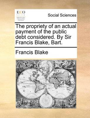 Book cover for The Propriety of an Actual Payment of the Public Debt Considered. by Sir Francis Blake, Bart.