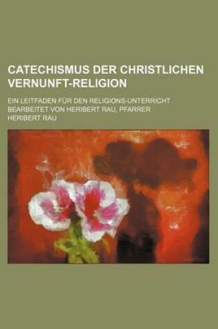 Cover of Catechismus Der Christlichen Vernunft-Religion; Ein Leitfaden Fur Den Religions-Unterricht Bearbeitet Von Heribert Rau, Pfarrer