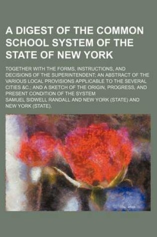 Cover of A Digest of the Common School System of the State of New York; Together with the Forms, Instructions, and Decisions of the Superintendent an Abstract of the Various Local Provisions Applicable to the Several Cities &C. and a Sketch of the Origin, Progress, a