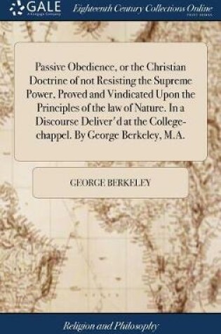 Cover of Passive Obedience, or the Christian Doctrine of Not Resisting the Supreme Power, Proved and Vindicated Upon the Principles of the Law of Nature. in a Discourse Deliver'd at the College-Chappel. by George Berkeley, M.A.