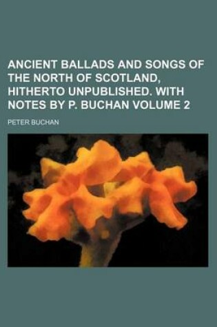 Cover of Ancient Ballads and Songs of the North of Scotland, Hitherto Unpublished. with Notes by P. Buchan Volume 2
