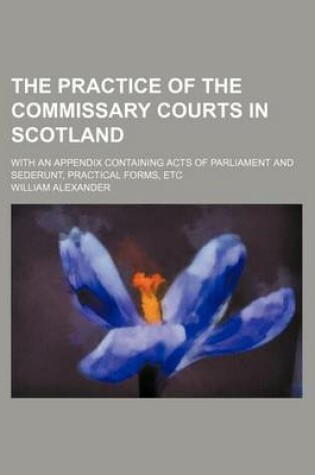 Cover of The Practice of the Commissary Courts in Scotland; With an Appendix Containing Acts of Parliament and Sederunt, Practical Forms, Etc