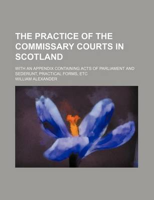 Book cover for The Practice of the Commissary Courts in Scotland; With an Appendix Containing Acts of Parliament and Sederunt, Practical Forms, Etc