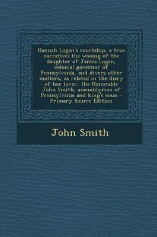 Cover of Hannah Logan's Courtship, a True Narrative; The Wooing of the Daughter of James Logan, Colonial Governor of Pennsylvania, and Divers Other Matters, as Related in the Diary of Her Lover, the Honorable John Smith, Assemblyman of Pennsylvania and King's Coun