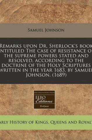 Cover of Remarks Upon Dr. Sherlock's Book Intituled the Case of Resistance of the Supreme Powers Stated and Resolved, According to the Doctrine of the Holy Scriptures Written in the Year 1683, by Samuel Johnson. (1689)