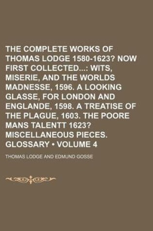 Cover of The Complete Works of Thomas Lodge 1580-1623? (Volume 4); Now First Collected Wits, Miserie, and the Worlds Madnesse, 1596. a Looking Glasse, for London and Englande, 1598. a Treatise of the Plague, 1603. the Poore Mans Talentt 1623? Miscellaneous Pieces.