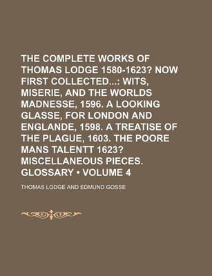 Book cover for The Complete Works of Thomas Lodge 1580-1623? (Volume 4); Now First Collected Wits, Miserie, and the Worlds Madnesse, 1596. a Looking Glasse, for London and Englande, 1598. a Treatise of the Plague, 1603. the Poore Mans Talentt 1623? Miscellaneous Pieces.