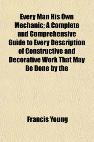 Cover of Every Man His Own Mechanic; A Complete and Comprehensive Guide to Every Description of Constructive and Decorative Work That May Be Done by the