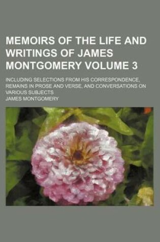 Cover of Memoirs of the Life and Writings of James Montgomery Volume 3; Including Selections from His Correspondence, Remains in Prose and Verse, and Conversations on Various Subjects