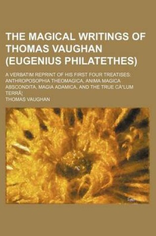 Cover of The Magical Writings of Thomas Vaughan (Eugenius Philatethes); A Verbatim Reprint of His First Four Treatises Anthroposophia Theomagica, Anima Magica Abscondita, Magia Adamica, and the True Calum Terra