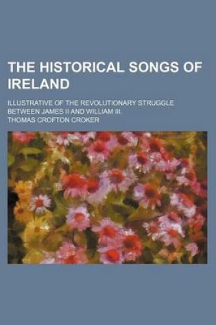 Cover of The Historical Songs of Ireland; Illustrative of the Revolutionary Struggle Between James II and William III.