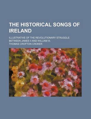 Book cover for The Historical Songs of Ireland; Illustrative of the Revolutionary Struggle Between James II and William III.