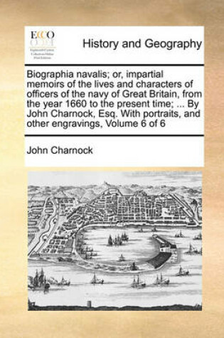 Cover of Biographia navalis; or, impartial memoirs of the lives and characters of officers of the navy of Great Britain, from the year 1660 to the present time; ... By John Charnock, Esq. With portraits, and other engravings, Volume 6 of 6