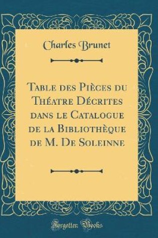 Cover of Table des Pièces du Théatre Décrites dans le Catalogue de la Bibliothèque de M. De Soleinne (Classic Reprint)