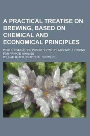 Cover of A Practical Treatise on Brewing, Based on Chemical and Economical Principles; With Formula for Public Brewers, and Instructions for Private Families