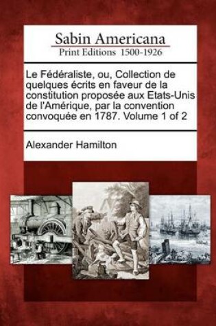 Cover of Le F D Raliste, Ou, Collection de Quelques Crits En Faveur de La Constitution Propos E Aux Etats-Unis de L'Am Rique, Par La Convention Convoqu E En 1787. Volume 1 of 2