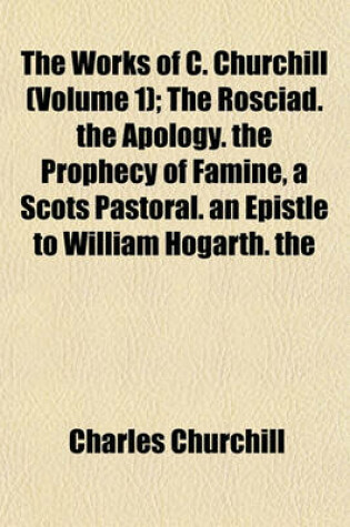 Cover of The Works of C. Churchill (Volume 1); The Rosciad. the Apology. the Prophecy of Famine, a Scots Pastoral. an Epistle to William Hogarth. the Ghost. Book 1-2