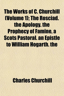 Book cover for The Works of C. Churchill (Volume 1); The Rosciad. the Apology. the Prophecy of Famine, a Scots Pastoral. an Epistle to William Hogarth. the Ghost. Book 1-2