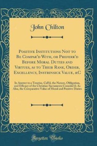 Cover of Positive Institutions Not to Be Compar'd With, or Preferr'd Before Moral Duties and Virtues, as to Their Rank, Order, Excellency, Instrinsick Value, &c