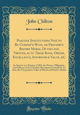 Book cover for Positive Institutions Not to Be Compar'd With, or Preferr'd Before Moral Duties and Virtues, as to Their Rank, Order, Excellency, Instrinsick Value, &c