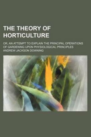 Cover of The Theory of Horticulture; Or, an Attempt to Explain the Principal Operations of Gardening Upon Physiological Principles