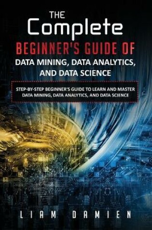 Cover of The Complete Beginner's Guide of Data Mining, Data Analytics, and Data Science Step-by-step Beginner's Guide to Learn and Master Data Mining, Data Analytics, and Data Science