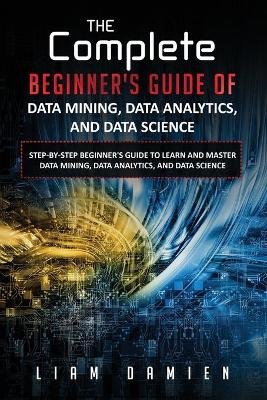 Cover of The Complete Beginner's Guide of Data Mining, Data Analytics, and Data Science Step-by-step Beginner's Guide to Learn and Master Data Mining, Data Analytics, and Data Science