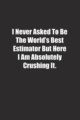 Book cover for I Never Asked To Be The World's Best Estimator But Here I Am Absolutely Crushing It.