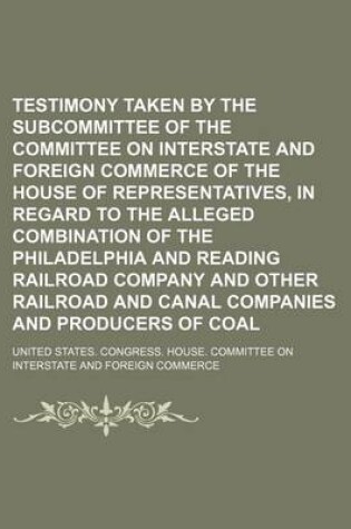Cover of Testimony Taken by the Subcommittee of the Committee on Interstate and Foreign Commerce of the House of Representatives, in Regard to the Alleged Combination of the Philadelphia and Reading Railroad Company and Other Railroad and Canal Companies and