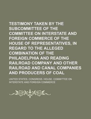 Book cover for Testimony Taken by the Subcommittee of the Committee on Interstate and Foreign Commerce of the House of Representatives, in Regard to the Alleged Combination of the Philadelphia and Reading Railroad Company and Other Railroad and Canal Companies and