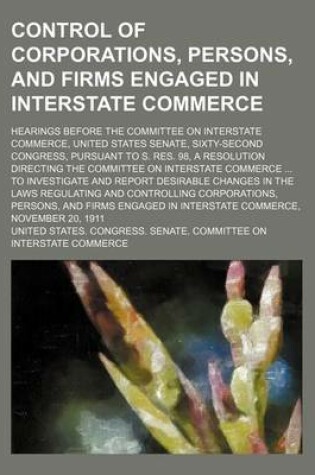 Cover of Control of Corporations, Persons, and Firms Engaged in Interstate Commerce; Hearings Before the Committee on Interstate Commerce, United States Senate, Sixty-Second Congress, Pursuant to S. Res. 98, a Resolution Directing the Committee on Interstate Comme