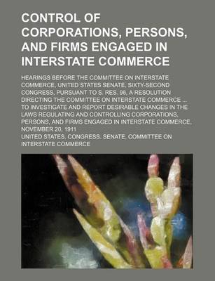 Book cover for Control of Corporations, Persons, and Firms Engaged in Interstate Commerce; Hearings Before the Committee on Interstate Commerce, United States Senate, Sixty-Second Congress, Pursuant to S. Res. 98, a Resolution Directing the Committee on Interstate Comme