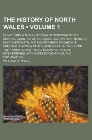 Cover of The History of North Wales (Volume 1); Comprising a Topographical Description of the Several Counties of Anglesey, Caernarvon, Denbigh, Flint, Merione