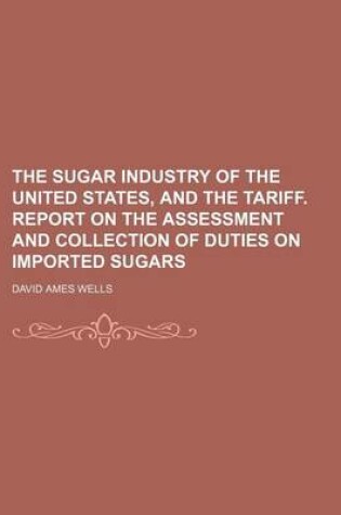 Cover of The Sugar Industry of the United States, and the Tariff. Report on the Assessment and Collection of Duties on Imported Sugars