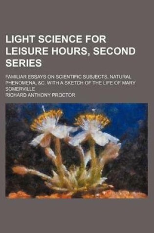 Cover of Light Science for Leisure Hours, Second Series; Familiar Essays on Scientific Subjects, Natural Phenomena, &C. with a Sketch of the Life of Mary Somerville