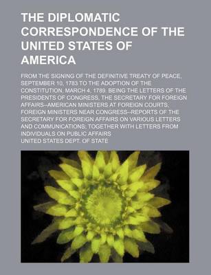 Book cover for The Diplomatic Correspondence of the United States of America (Volume 4); From the Signing of the Definitive Treaty of Peace, September 10, 1783 to the Adoption of the Constitution, March 4, 1789. Being the Letters of the Presidents of Congress, the Secre