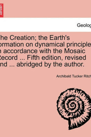 Cover of The Creation; the Earth's formation on dynamical principles in accordance with the Mosaic Record ... Fifth edition, revised and ... abridged by the author.