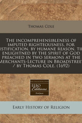Cover of The Incomprehensibleness of Imputed Righteousness, for Justification, by Humane Reason, Till Enlightned by the Spirit of God Preached in Two Sermons at the Merchants-Lecture in Broadstreet / By Thomas Cole. (1692)