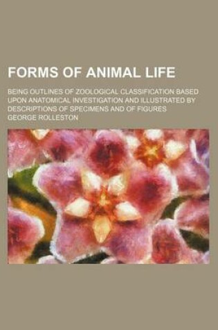 Cover of Forms of Animal Life; Being Outlines of Zoological Classification Based Upon Anatomical Investigation and Illustrated by Descriptions of Specimens and of Figures