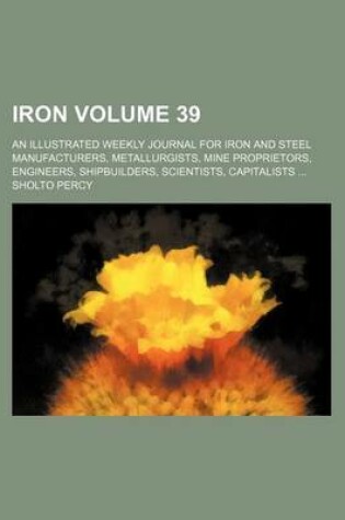 Cover of Iron Volume 39; An Illustrated Weekly Journal for Iron and Steel Manufacturers, Metallurgists, Mine Proprietors, Engineers, Shipbuilders, Scientists, Capitalists ...