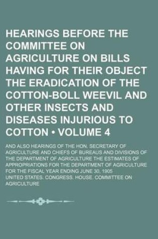Cover of Hearings Before the Committee on Agriculture on Bills Having for Their Object the Eradication of the Cotton-Boll Weevil and Other Insects and Diseases Injurious to Cotton (Volume 4 ); And Also Hearings of the Hon. Secretary of Agriculture and Chiefs of Bu