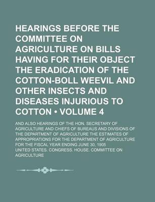 Book cover for Hearings Before the Committee on Agriculture on Bills Having for Their Object the Eradication of the Cotton-Boll Weevil and Other Insects and Diseases Injurious to Cotton (Volume 4 ); And Also Hearings of the Hon. Secretary of Agriculture and Chiefs of Bu