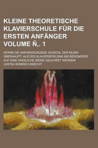 Cover of Kleine Theoretische Klavierschule Fur Die Ersten Anfanger; Worin Die Anfangsgrunde Sowohl Der Musik Uberhaupt, ALS Des Klavierspielens Ins Besondere Auf Eine Fassliche Weise Gelehret Werden Volume N . 1