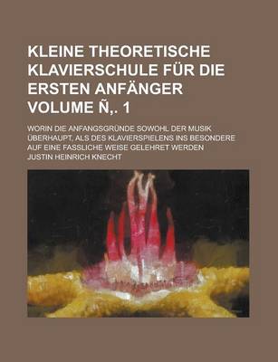 Book cover for Kleine Theoretische Klavierschule Fur Die Ersten Anfanger; Worin Die Anfangsgrunde Sowohl Der Musik Uberhaupt, ALS Des Klavierspielens Ins Besondere Auf Eine Fassliche Weise Gelehret Werden Volume N . 1